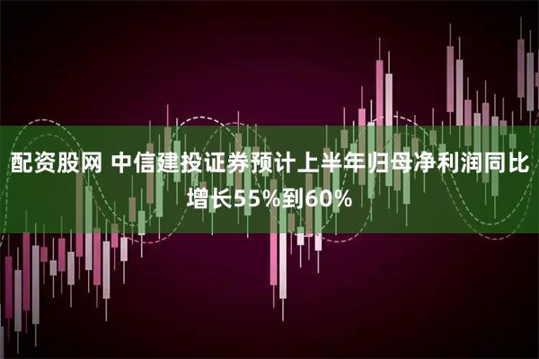 配资股网 中信建投证券预计上半年归母净利润同比增长55%到60%