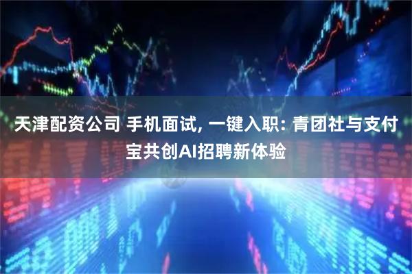 天津配资公司 手机面试, 一键入职: 青团社与支付宝共创AI招聘新体验