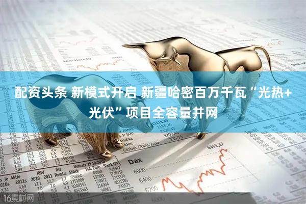 配资头条 新模式开启 新疆哈密百万千瓦“光热+光伏”项目全容量并网